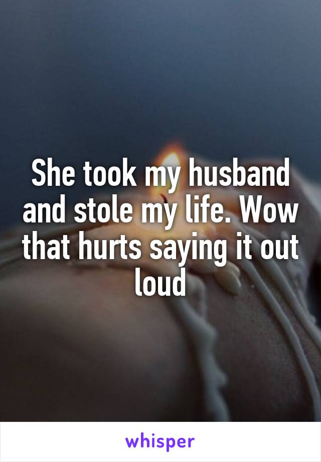 She took my husband and stole my life. Wow that hurts saying it out loud