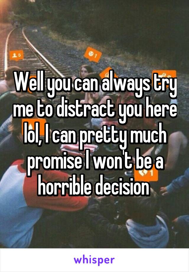 Well you can always try me to distract you here lol, I can pretty much promise I won't be a horrible decision 