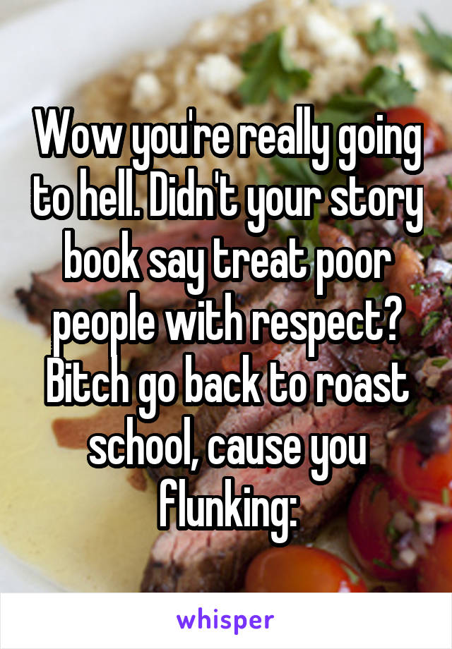 Wow you're really going to hell. Didn't your story book say treat poor people with respect? Bitch go back to roast school, cause you flunking: