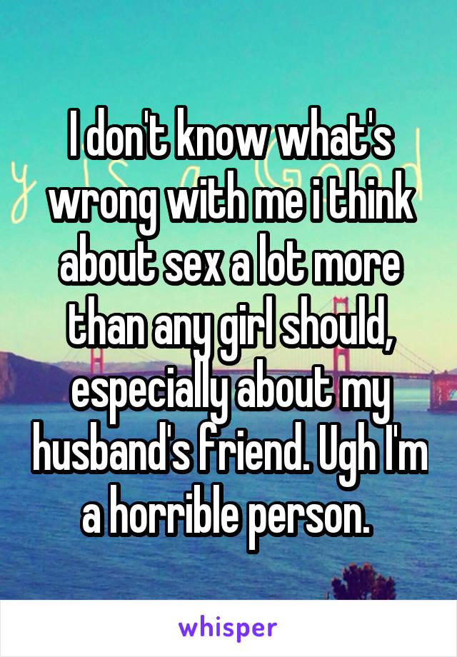 I don't know what's wrong with me i think about sex a lot more than any girl should, especially about my husband's friend. Ugh I'm a horrible person. 