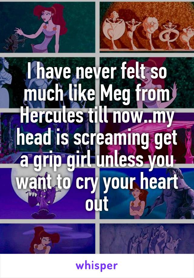 I have never felt so much like Meg from Hercules till now..my head is screaming get a grip girl unless you want to cry your heart out