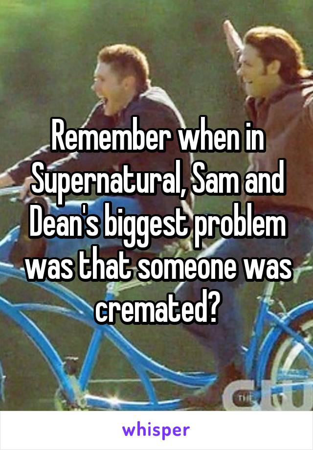 Remember when in Supernatural, Sam and Dean's biggest problem was that someone was cremated?