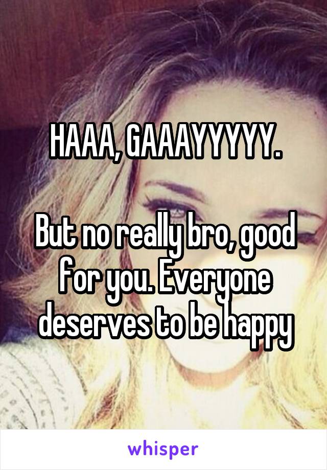 HAAA, GAAAYYYYY.

But no really bro, good for you. Everyone deserves to be happy