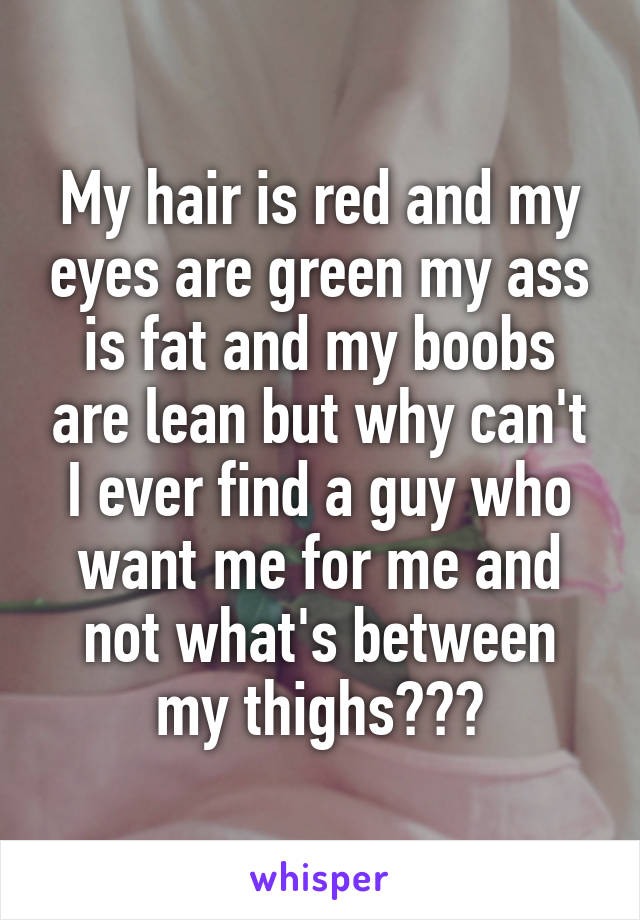 My hair is red and my eyes are green my ass is fat and my boobs are lean but why can't I ever find a guy who want me for me and not what's between my thighs???