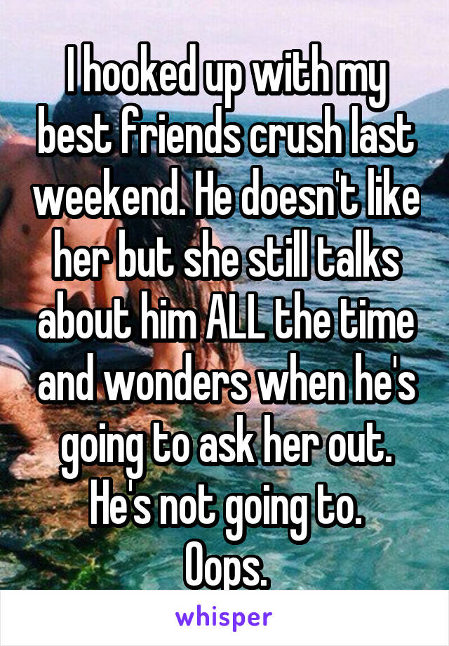 I hooked up with my best friends crush last weekend. He doesn't like her but she still talks about him ALL the time and wonders when he's going to ask her out.
He's not going to.
Oops.