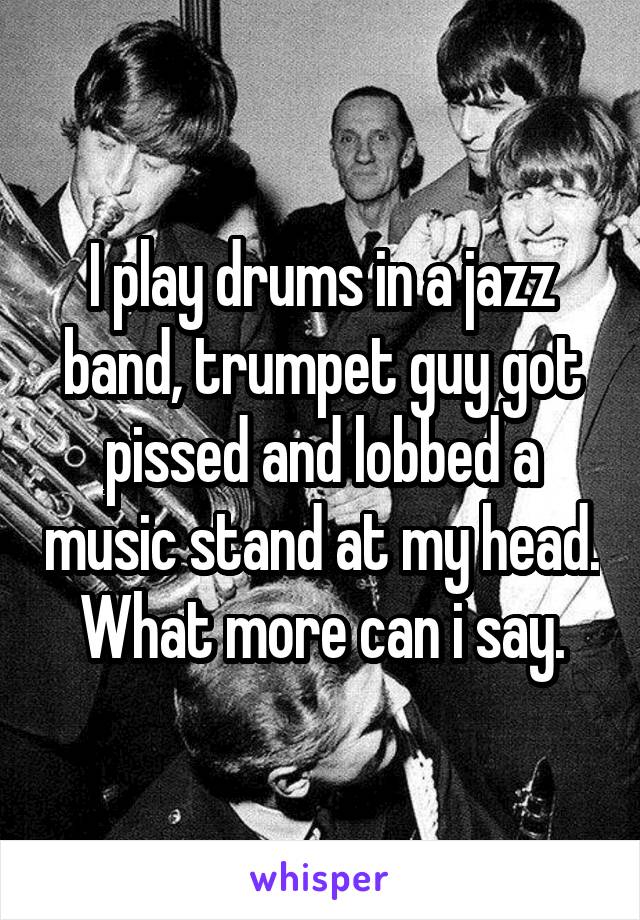 I play drums in a jazz band, trumpet guy got pissed and lobbed a music stand at my head. What more can i say.