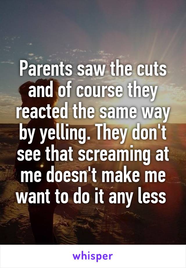 Parents saw the cuts and of course they reacted the same way by yelling. They don't see that screaming at me doesn't make me want to do it any less 