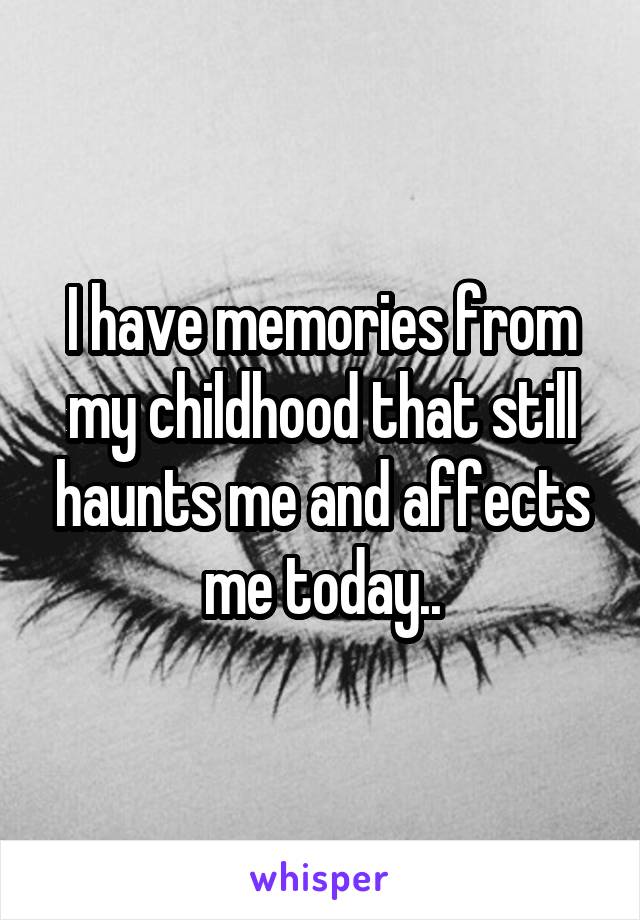 I have memories from my childhood that still haunts me and affects me today..