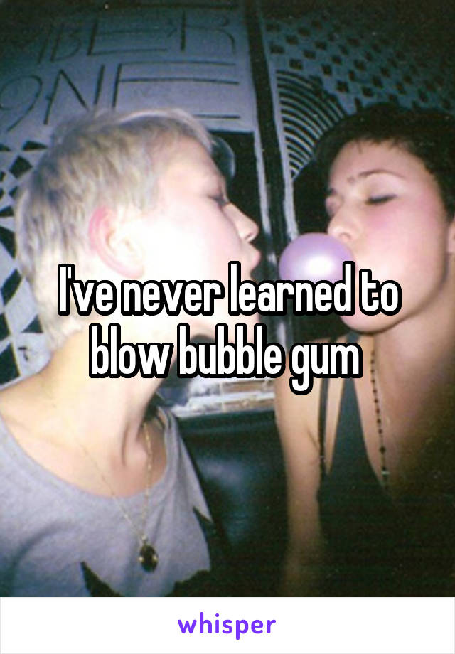 I've never learned to blow bubble gum 