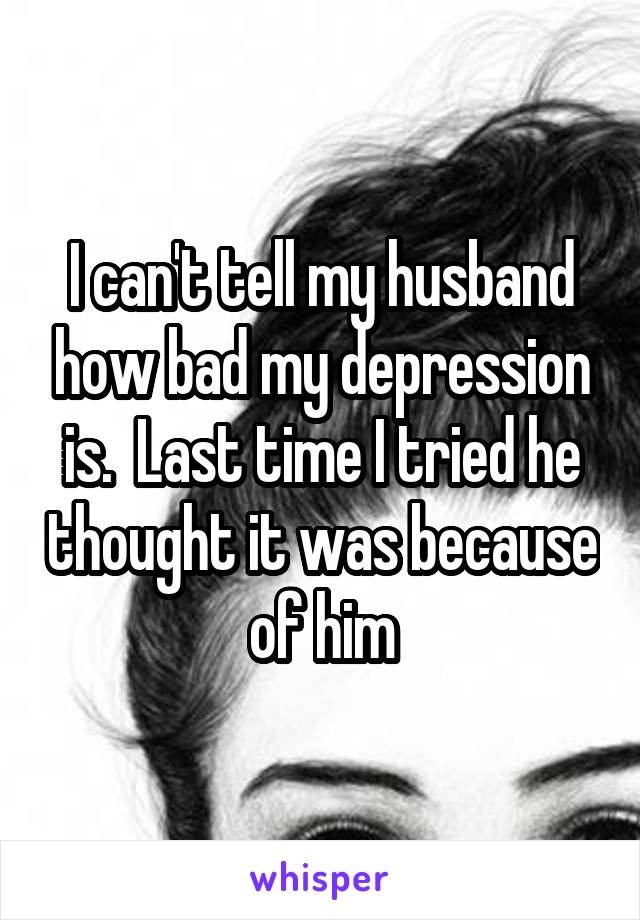 I can't tell my husband how bad my depression is.  Last time I tried he thought it was because of him