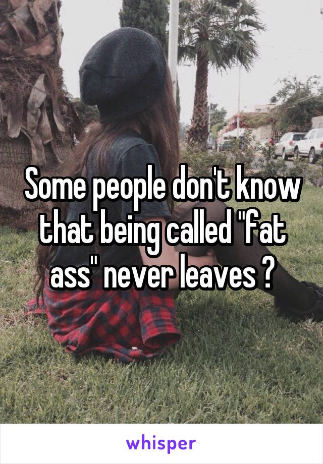 Some people don't know that being called "fat ass" never leaves 😔