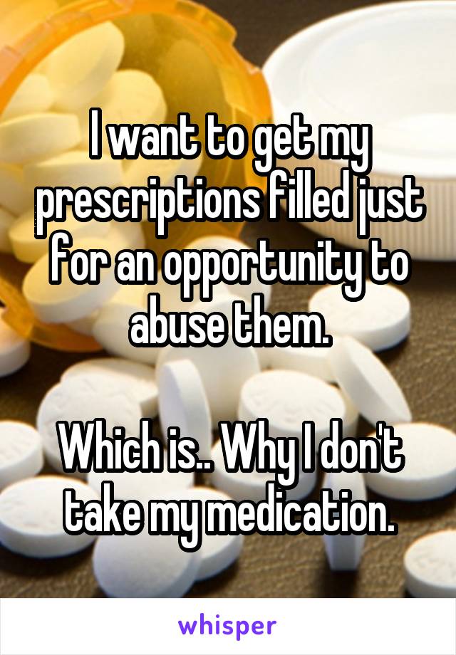 I want to get my prescriptions filled just for an opportunity to abuse them.

Which is.. Why I don't take my medication.