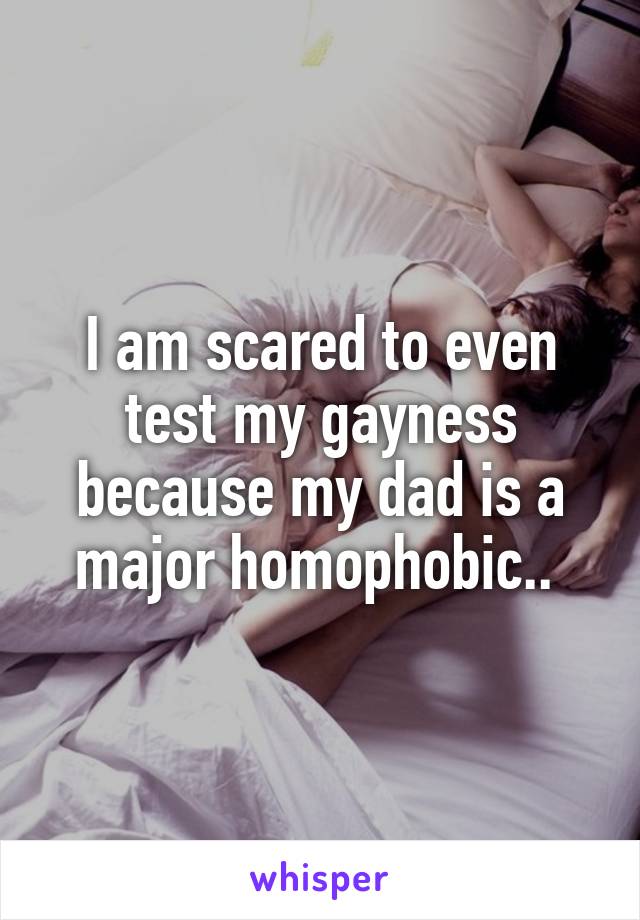 I am scared to even test my gayness because my dad is a major homophobic.. 