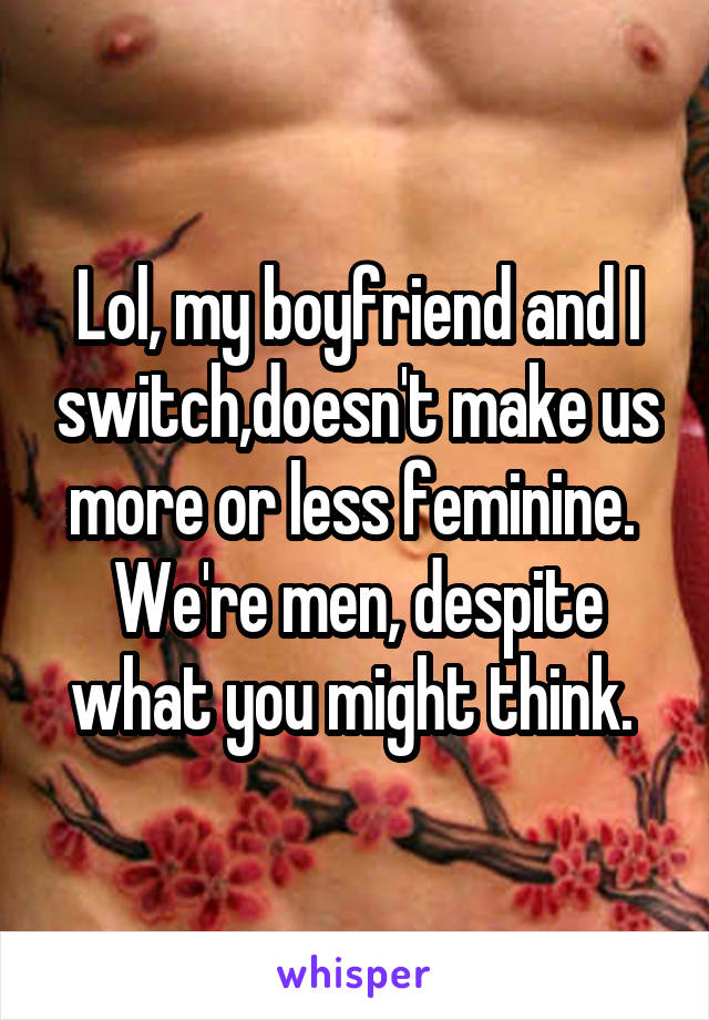 Lol, my boyfriend and I switch,doesn't make us more or less feminine.  We're men, despite what you might think. 