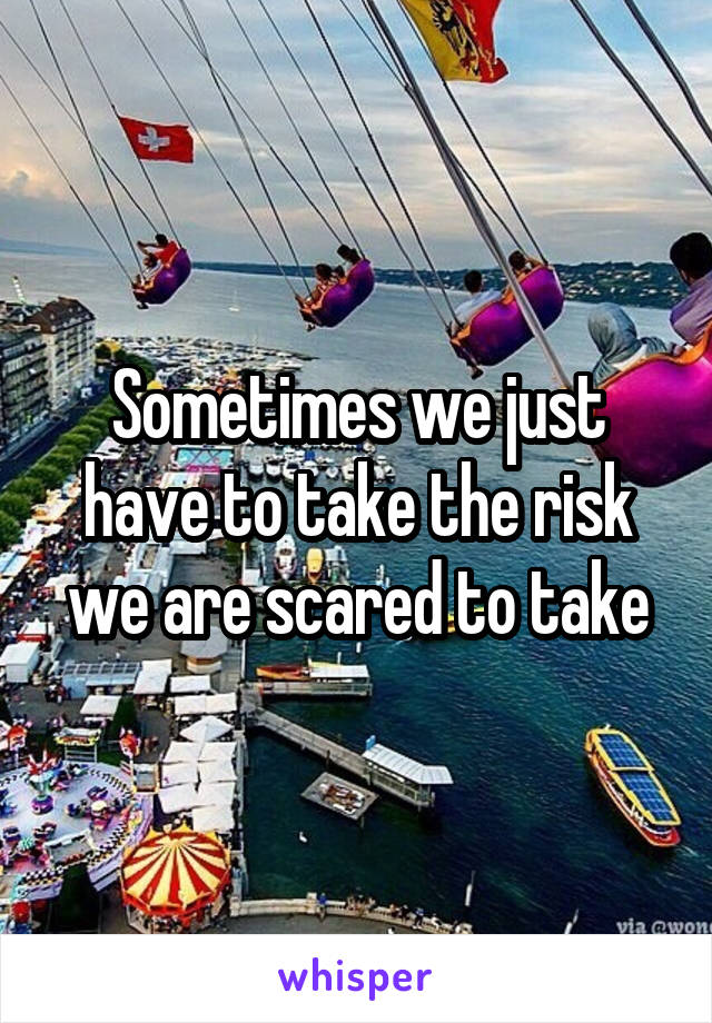 Sometimes we just have to take the risk we are scared to take