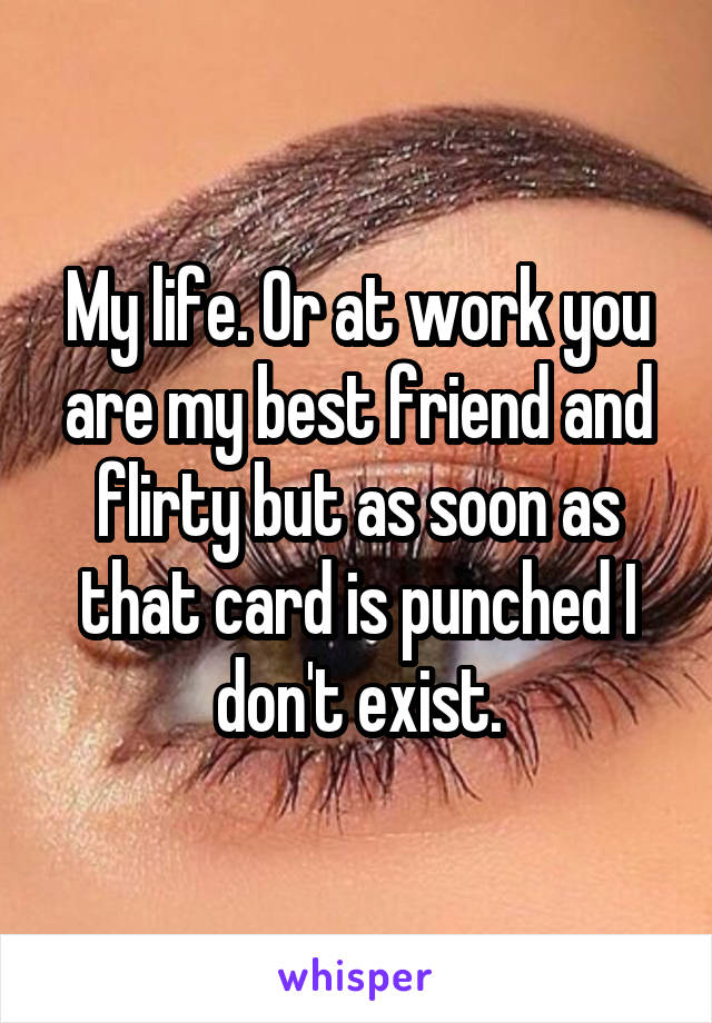 My life. Or at work you are my best friend and flirty but as soon as that card is punched I don't exist.