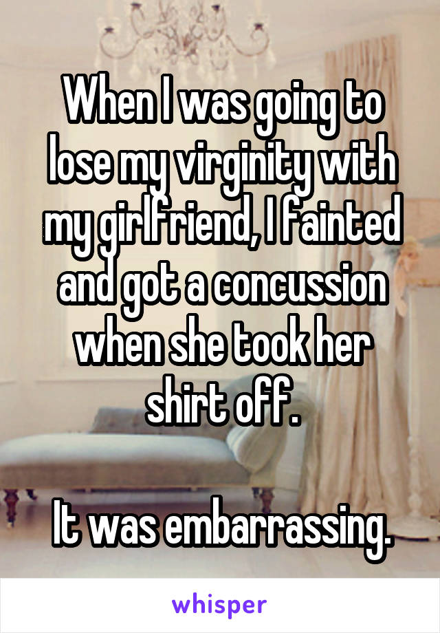 When I was going to lose my virginity with my girlfriend, I fainted and got a concussion when she took her shirt off.

It was embarrassing.