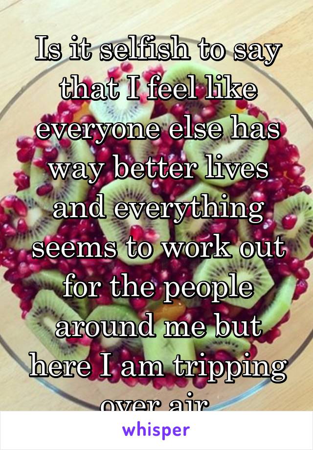 Is it selfish to say that I feel like everyone else has way better lives and everything seems to work out for the people around me but here I am tripping over air.