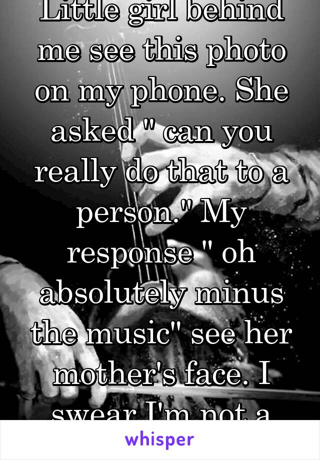 Little girl behind me see this photo on my phone. She asked " can you really do that to a person." My response " oh absolutely minus the music" see her mother's face. I swear I'm not a murderer!