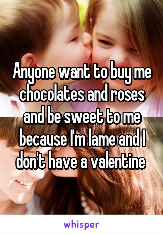 Anyone want to buy me chocolates and roses and be sweet to me because I'm lame and I don't have a valentine 