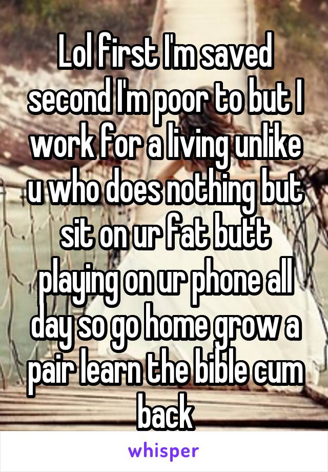 Lol first I'm saved second I'm poor to but I work for a living unlike u who does nothing but sit on ur fat butt playing on ur phone all day so go home grow a pair learn the bible cum back