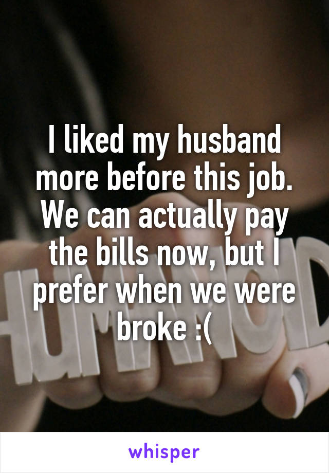 I liked my husband more before this job. We can actually pay the bills now, but I prefer when we were broke :(