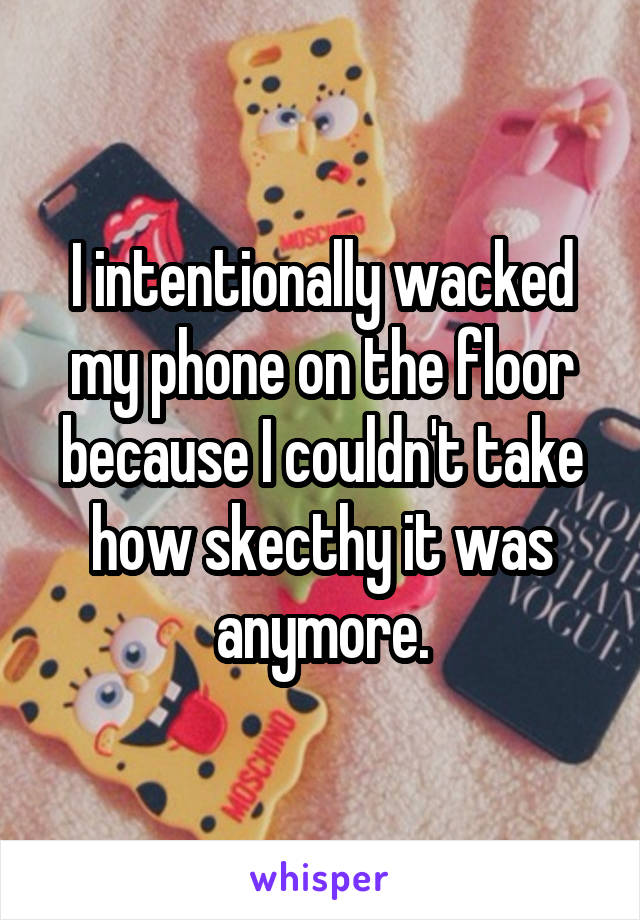 I intentionally wacked my phone on the floor because I couldn't take how skecthy it was anymore.