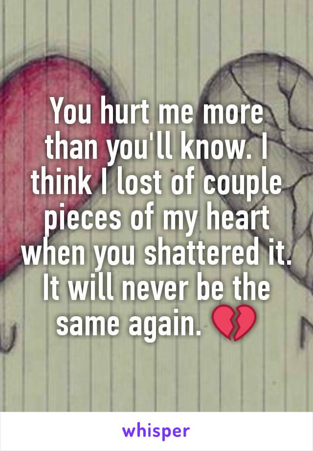 You hurt me more than you'll know. I think I lost of couple pieces of my heart when you shattered it. It will never be the same again. 💔