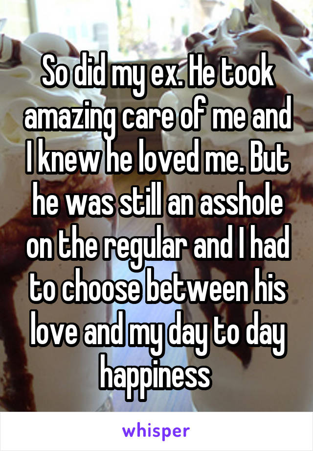 So did my ex. He took amazing care of me and I knew he loved me. But he was still an asshole on the regular and I had to choose between his love and my day to day happiness 