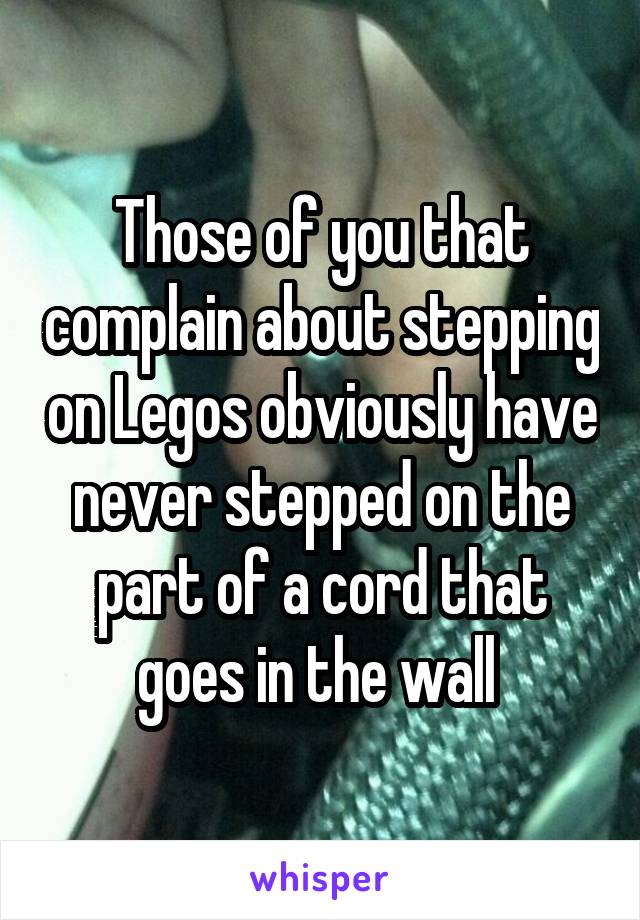 Those of you that complain about stepping on Legos obviously have never stepped on the part of a cord that goes in the wall 