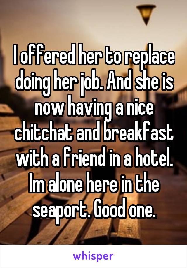 I offered her to replace doing her job. And she is now having a nice chitchat and breakfast with a friend in a hotel. Im alone here in the seaport. Good one.