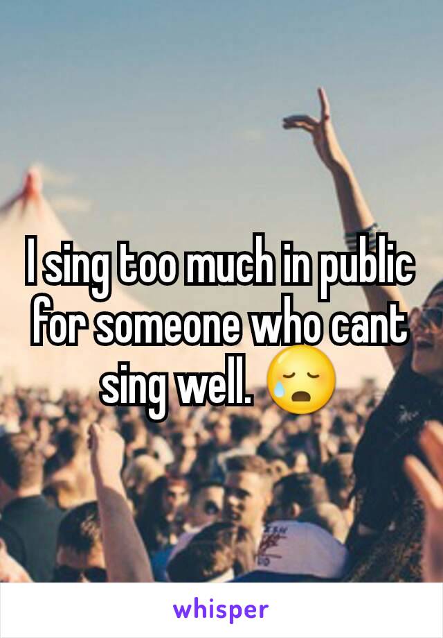 I sing too much in public for someone who cant sing well. 😥