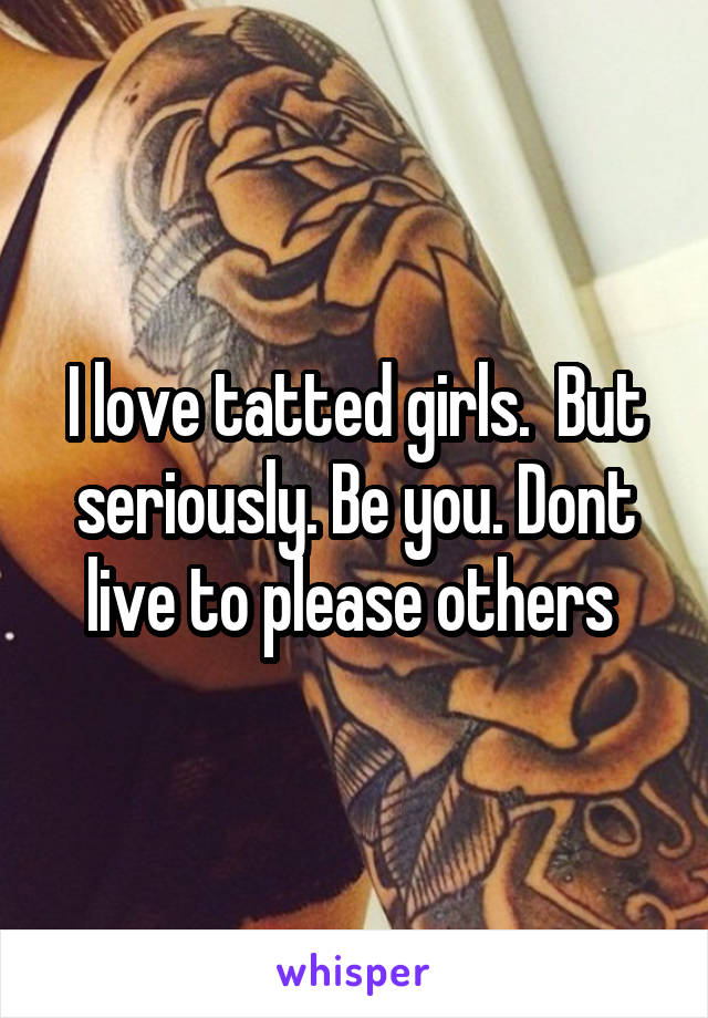 I love tatted girls.  But seriously. Be you. Dont live to please others 