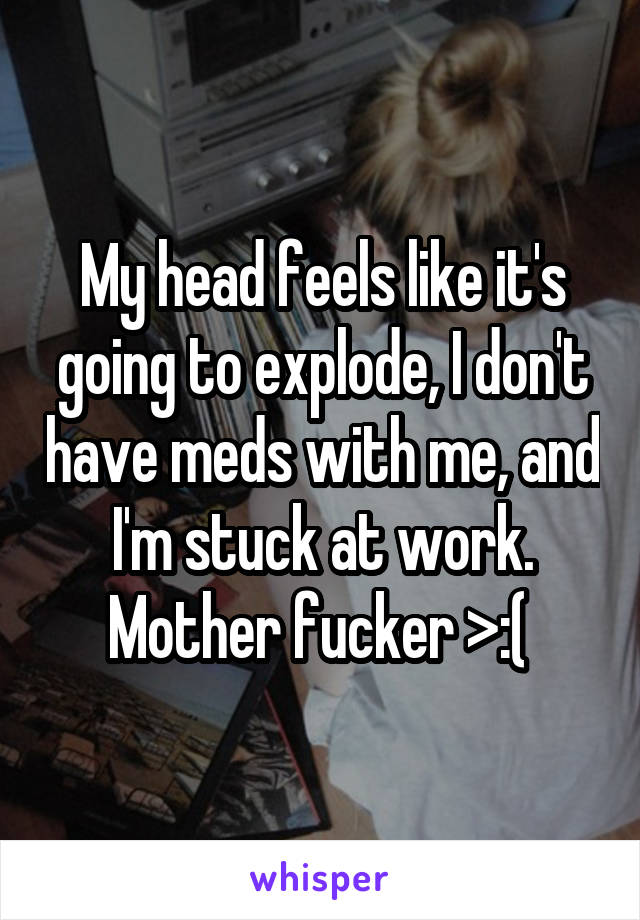 My head feels like it's going to explode, I don't have meds with me, and I'm stuck at work. Mother fucker >:( 