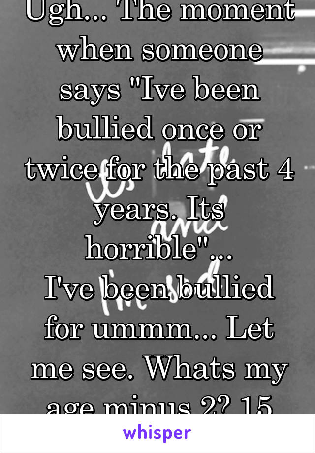 Ugh... The moment when someone says "Ive been bullied once or twice for the past 4 years. Its horrible"...
I've been bullied for ummm... Let me see. Whats my age minus 2? 15 years...