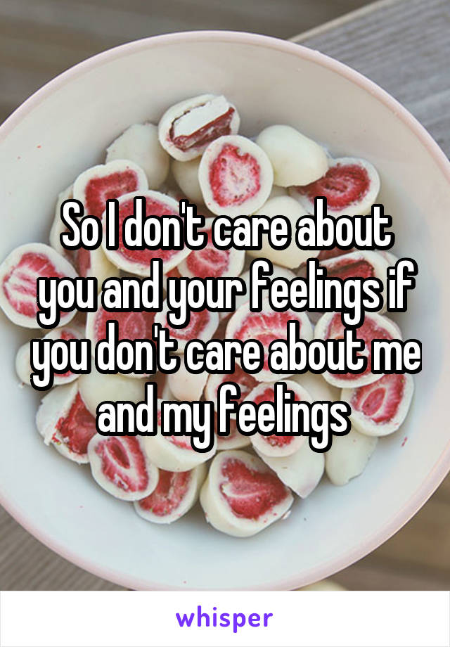 So I don't care about you and your feelings if you don't care about me and my feelings 