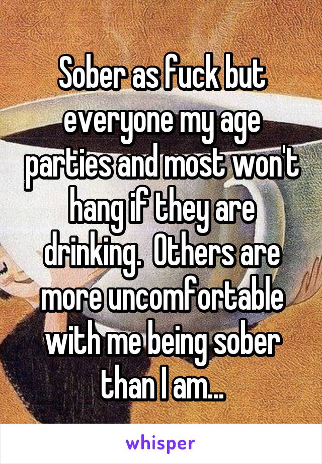 Sober as fuck but everyone my age parties and most won't hang if they are drinking.  Others are more uncomfortable with me being sober than I am...