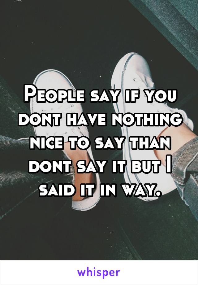 People say if you dont have nothing nice to say than dont say it but I said it in way.