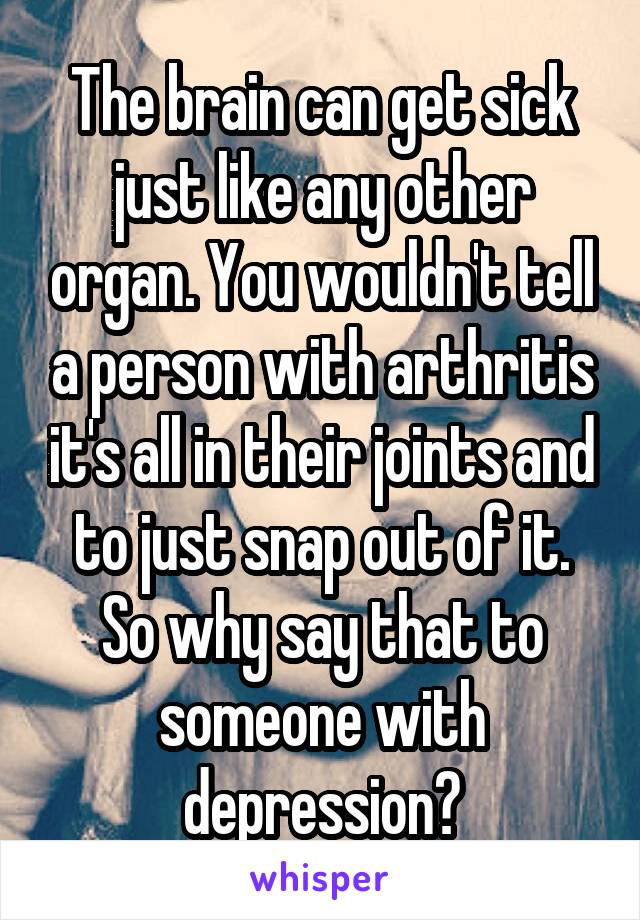 The brain can get sick just like any other organ. You wouldn't tell a person with arthritis it's all in their joints and to just snap out of it. So why say that to someone with depression?