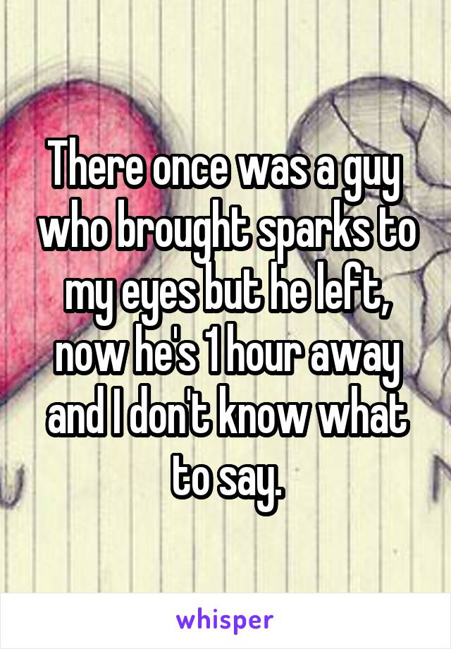 There once was a guy  who brought sparks to my eyes but he left, now he's 1 hour away and I don't know what to say.