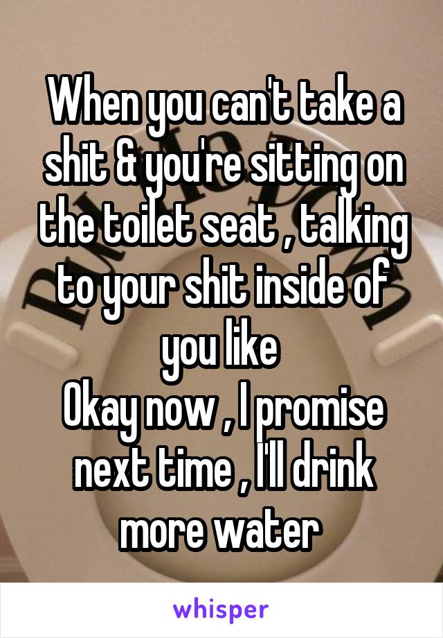 When you can't take a shit & you're sitting on the toilet seat , talking to your shit inside of you like 
Okay now , I promise next time , I'll drink more water 