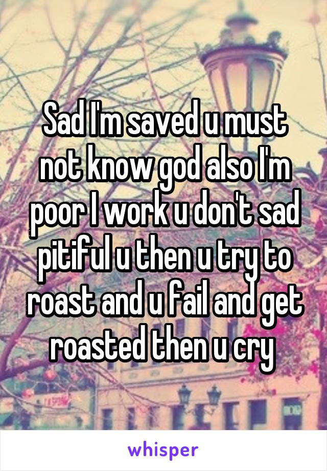 Sad I'm saved u must not know god also I'm poor I work u don't sad pitiful u then u try to roast and u fail and get roasted then u cry 