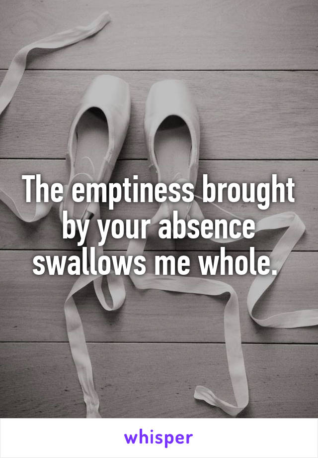 The emptiness brought by your absence swallows me whole. 