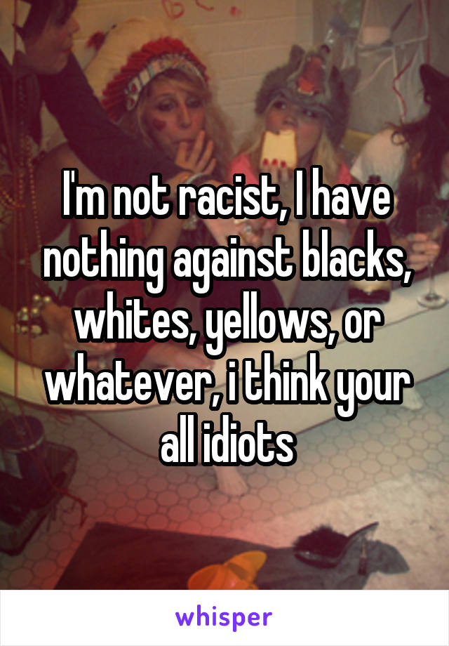 I'm not racist, I have nothing against blacks, whites, yellows, or whatever, i think your all idiots