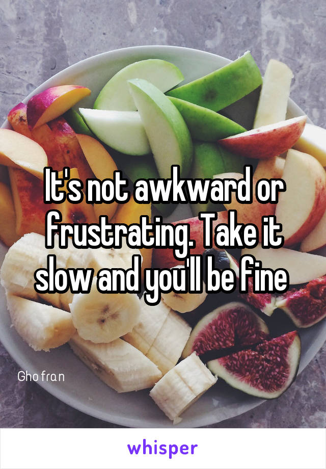 It's not awkward or frustrating. Take it slow and you'll be fine 