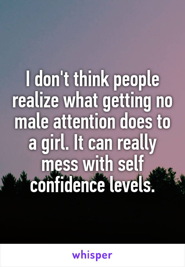 I don't think people realize what getting no male attention does to a girl. It can really mess with self confidence levels.