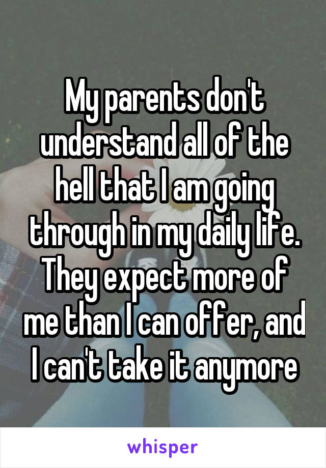 My parents don't understand all of the hell that I am going through in my daily life. They expect more of me than I can offer, and I can't take it anymore