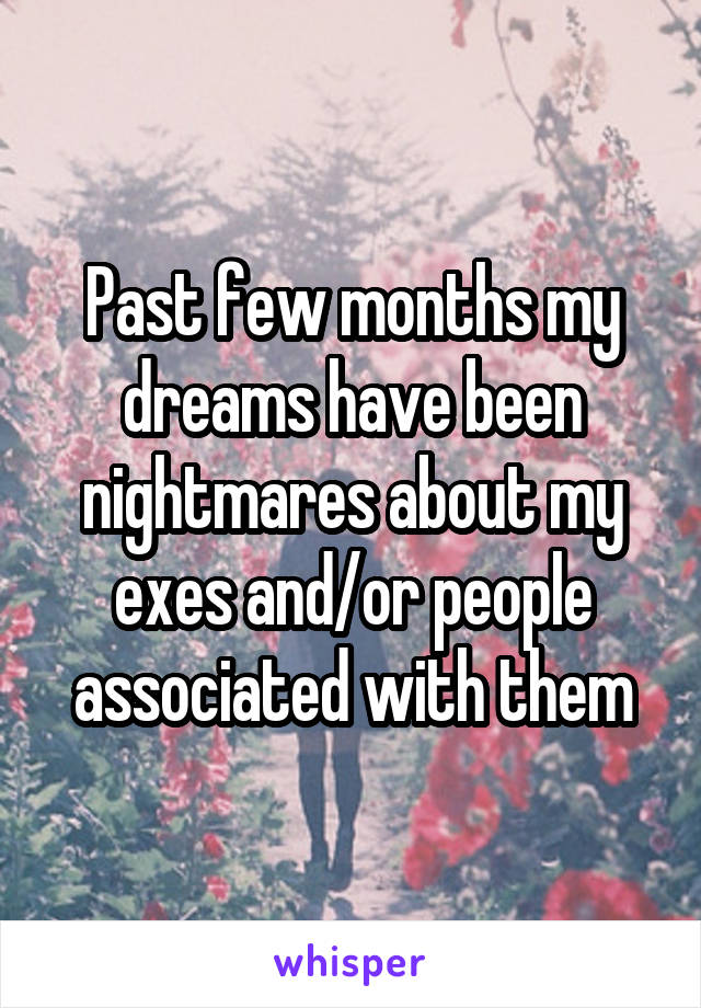 Past few months my dreams have been nightmares about my exes and/or people associated with them