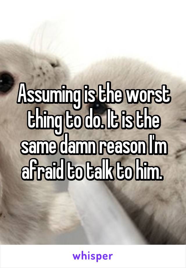 Assuming is the worst thing to do. It is the same damn reason I'm afraid to talk to him. 