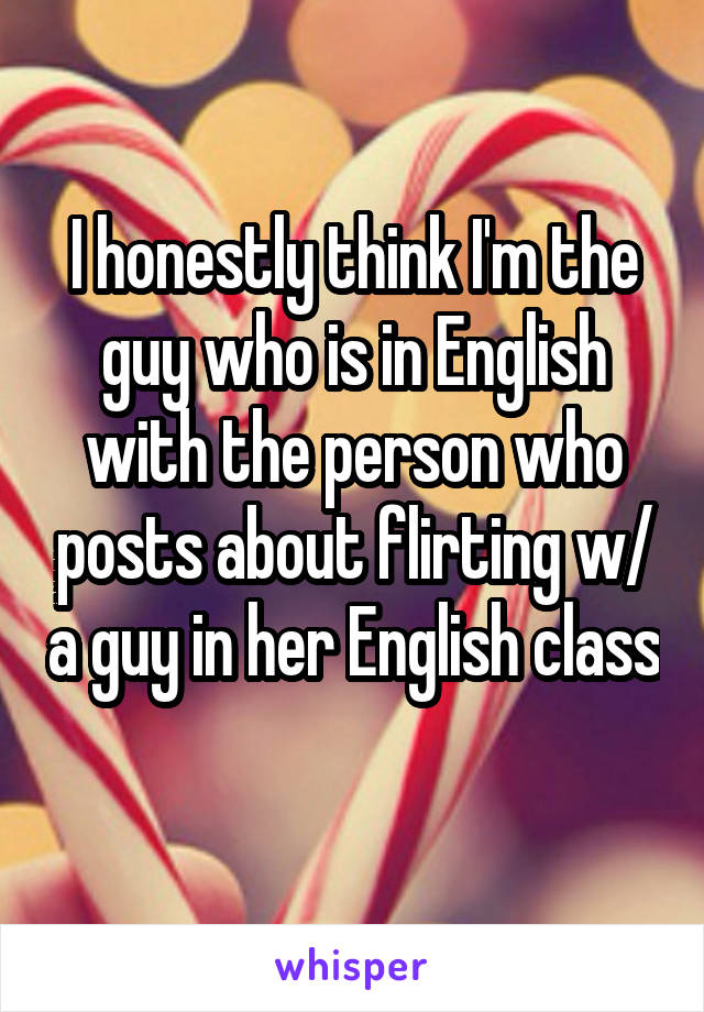 I honestly think I'm the guy who is in English with the person who posts about flirting w/ a guy in her English class 